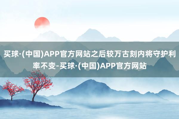 买球·(中国)APP官方网站之后较万古刻内将守护利率不变-买球·(中国)APP官方网站