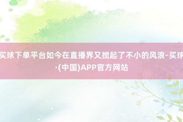 买球下单平台如今在直播界又搅起了不小的风浪-买球·(中国)APP官方网站