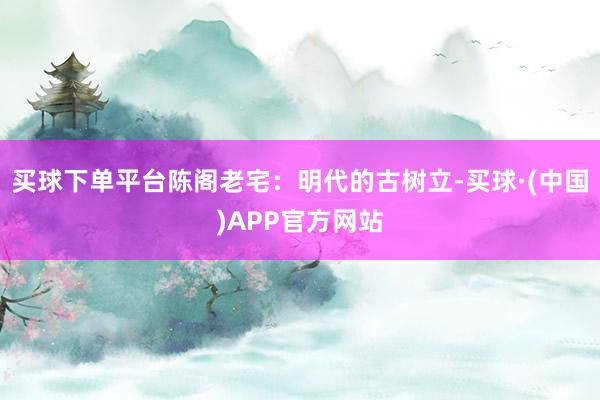 买球下单平台陈阁老宅：明代的古树立-买球·(中国)APP官方网站