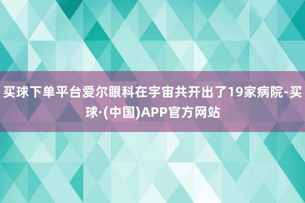 买球下单平台爱尔眼科在宇宙共开出了19家病院-买球·(中国)APP官方网站