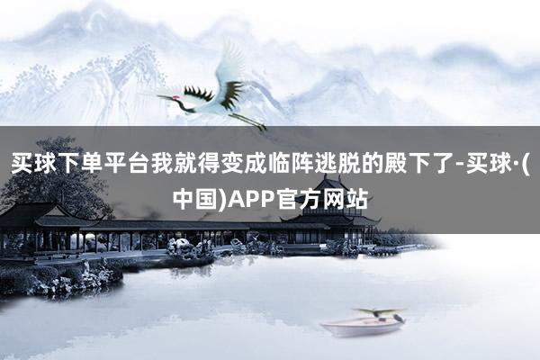 买球下单平台我就得变成临阵逃脱的殿下了-买球·(中国)APP官方网站