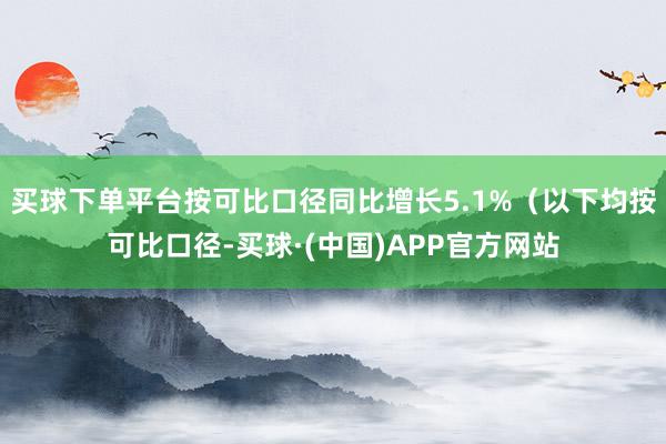 买球下单平台按可比口径同比增长5.1%（以下均按可比口径-买球·(中国)APP官方网站