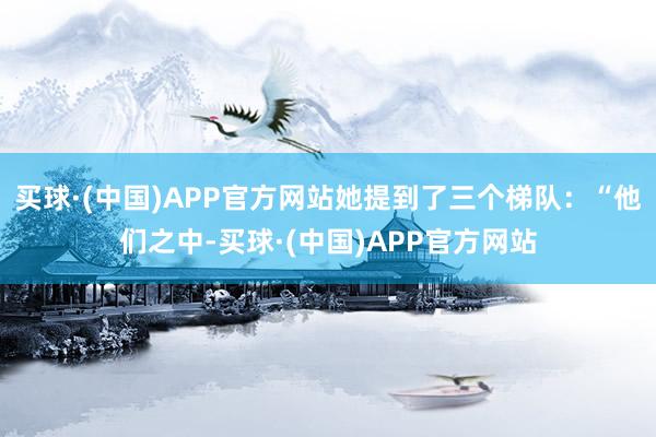 买球·(中国)APP官方网站她提到了三个梯队：“他们之中-买球·(中国)APP官方网站