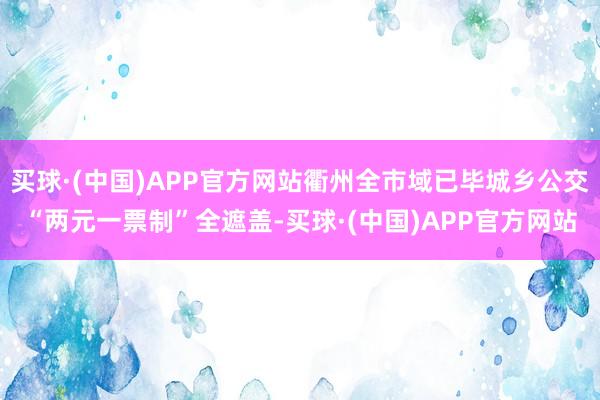 买球·(中国)APP官方网站衢州全市域已毕城乡公交“两元一票制”全遮盖-买球·(中国)APP官方网站