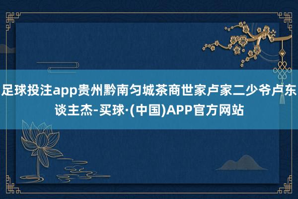 足球投注app贵州黔南匀城茶商世家卢家二少爷卢东谈主杰-买球·(中国)APP官方网站