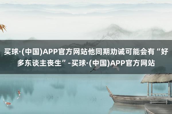 买球·(中国)APP官方网站他同期劝诫可能会有“好多东谈主丧生”-买球·(中国)APP官方网站
