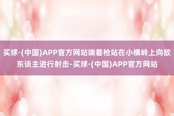 买球·(中国)APP官方网站端着枪站在小横岭上向敌东谈主进行射击-买球·(中国)APP官方网站