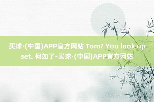买球·(中国)APP官方网站 Tom? You look upset. 何如了-买球·(中国)APP官方网站