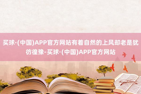买球·(中国)APP官方网站有着自然的上风却老是犹彷徨豫-买球·(中国)APP官方网站