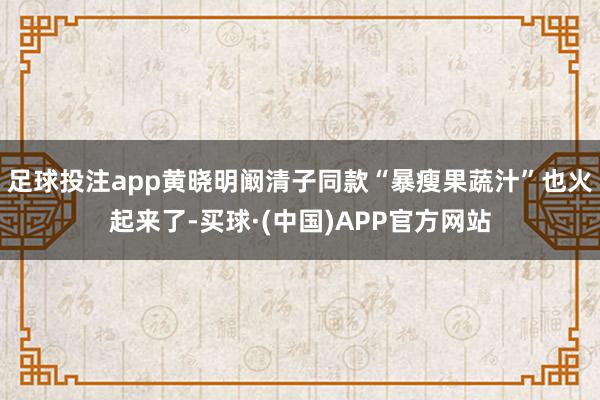 足球投注app黄晓明阚清子同款“暴瘦果蔬汁”也火起来了-买球·(中国)APP官方网站