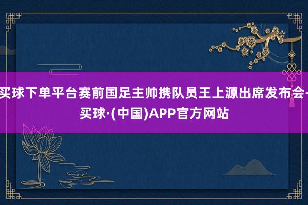 买球下单平台赛前国足主帅携队员王上源出席发布会-买球·(中国)APP官方网站