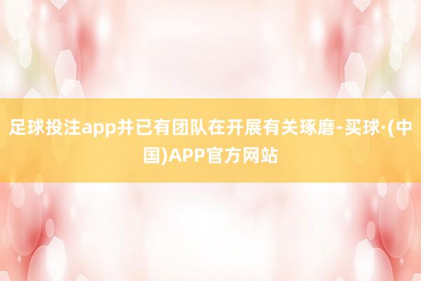 足球投注app并已有团队在开展有关琢磨-买球·(中国)APP官方网站