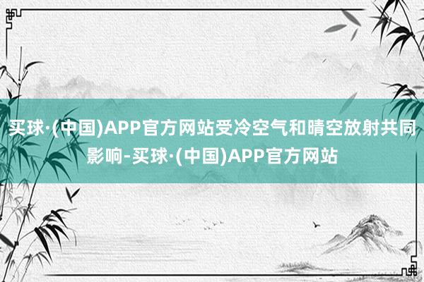 买球·(中国)APP官方网站受冷空气和晴空放射共同影响-买球·(中国)APP官方网站