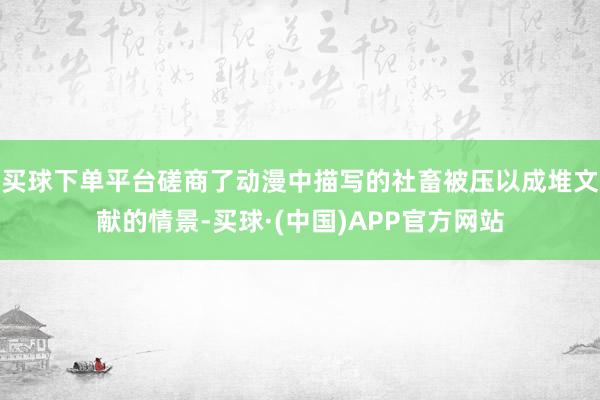 买球下单平台磋商了动漫中描写的社畜被压以成堆文献的情景-买球·(中国)APP官方网站