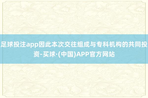 足球投注app因此本次交往组成与专科机构的共同投资-买球·(中国)APP官方网站