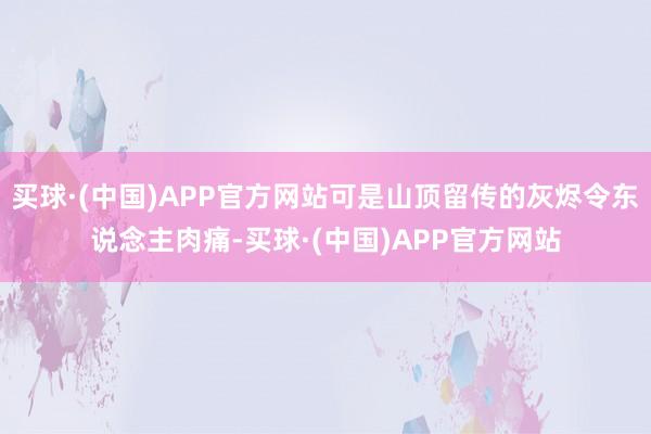 买球·(中国)APP官方网站可是山顶留传的灰烬令东说念主肉痛-买球·(中国)APP官方网站