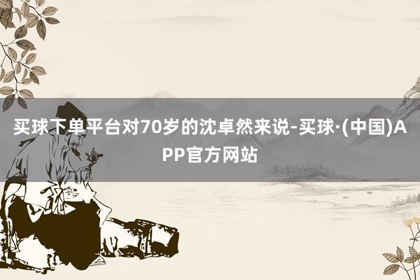 买球下单平台对70岁的沈卓然来说-买球·(中国)APP官方网站