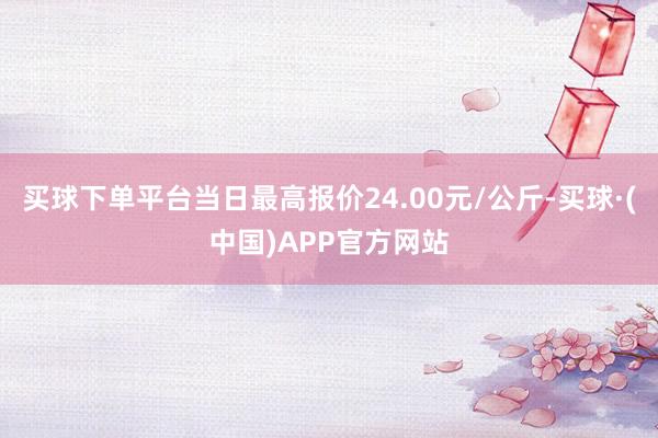 买球下单平台当日最高报价24.00元/公斤-买球·(中国)APP官方网站