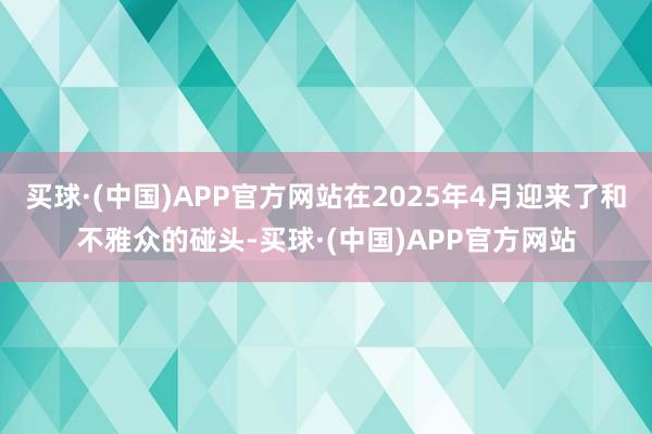 买球·(中国)APP官方网站在2025年4月迎来了和不雅众的碰头-买球·(中国)APP官方网站