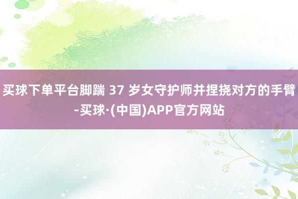 买球下单平台脚踹 37 岁女守护师并捏挠对方的手臂-买球·(中国)APP官方网站