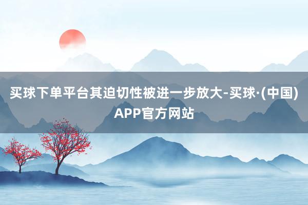 买球下单平台其迫切性被进一步放大-买球·(中国)APP官方网站