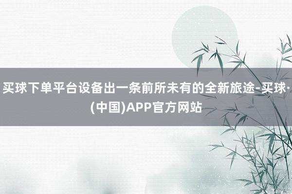 买球下单平台设备出一条前所未有的全新旅途-买球·(中国)APP官方网站