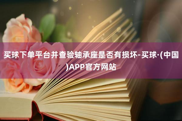 买球下单平台并查验轴承座是否有损坏-买球·(中国)APP官方网站