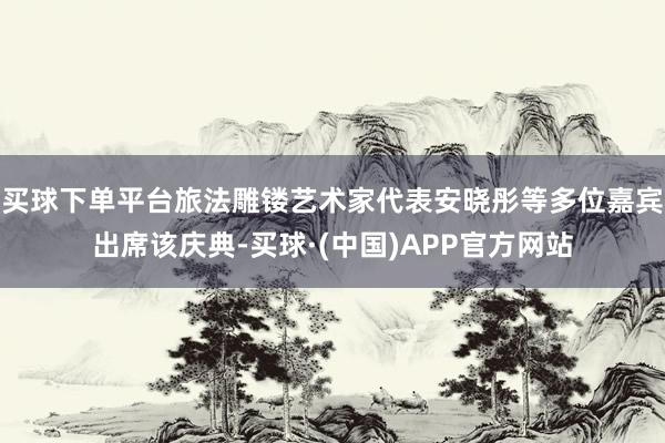 买球下单平台旅法雕镂艺术家代表安晓彤等多位嘉宾出席该庆典-买球·(中国)APP官方网站