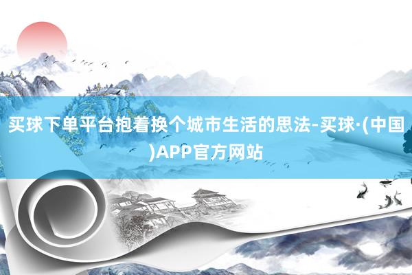 买球下单平台抱着换个城市生活的思法-买球·(中国)APP官方网站