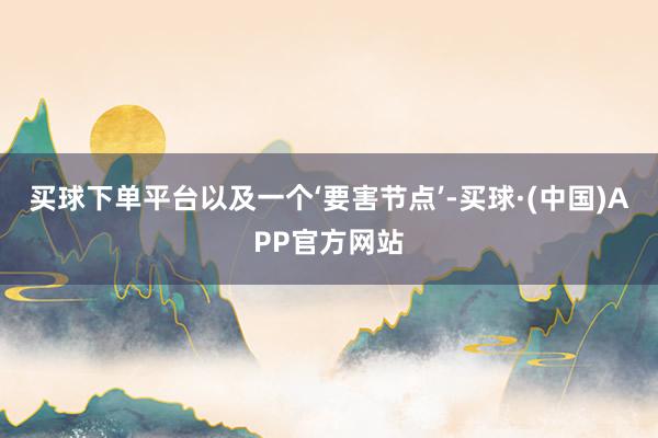 买球下单平台以及一个‘要害节点’-买球·(中国)APP官方网站