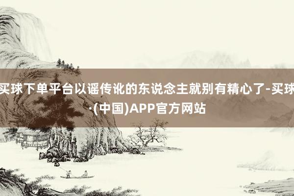 买球下单平台以谣传讹的东说念主就别有精心了-买球·(中国)APP官方网站