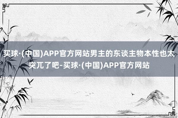 买球·(中国)APP官方网站男主的东谈主物本性也太突兀了吧-买球·(中国)APP官方网站