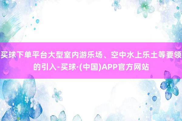 买球下单平台大型室内游乐场、空中水上乐土等要领的引入-买球·(中国)APP官方网站