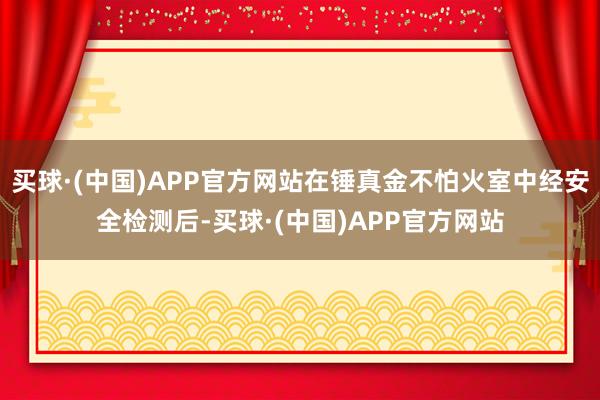 买球·(中国)APP官方网站在锤真金不怕火室中经安全检测后-买球·(中国)APP官方网站
