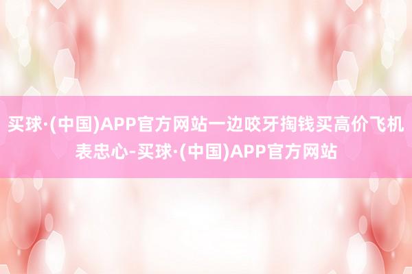 买球·(中国)APP官方网站一边咬牙掏钱买高价飞机表忠心-买球·(中国)APP官方网站