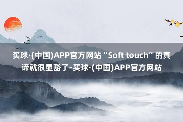 买球·(中国)APP官方网站“Soft touch”的真谛就很显豁了-买球·(中国)APP官方网站