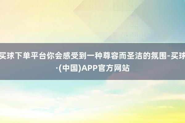 买球下单平台你会感受到一种尊容而圣洁的氛围-买球·(中国)APP官方网站