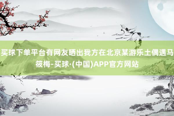 买球下单平台有网友晒出我方在北京某游乐土偶遇马筱梅-买球·(中国)APP官方网站