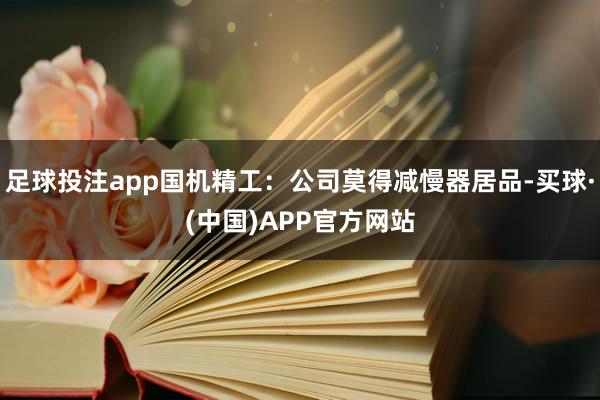 足球投注app国机精工：公司莫得减慢器居品-买球·(中国)APP官方网站