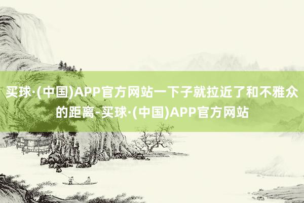 买球·(中国)APP官方网站一下子就拉近了和不雅众的距离-买球·(中国)APP官方网站