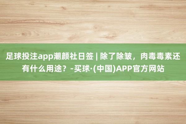 足球投注app潮颜社日签 | 除了除皱，肉毒毒素还有什么用途？-买球·(中国)APP官方网站