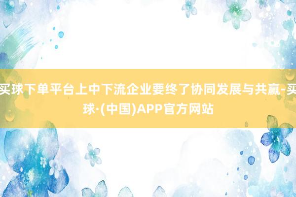 买球下单平台上中下流企业要终了协同发展与共赢-买球·(中国)APP官方网站