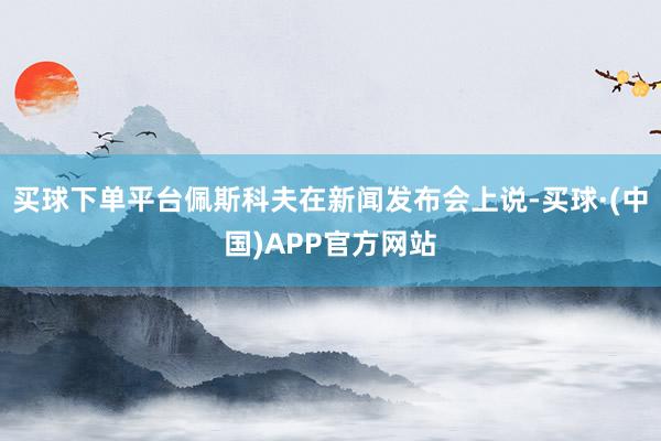 买球下单平台佩斯科夫在新闻发布会上说-买球·(中国)APP官方网站
