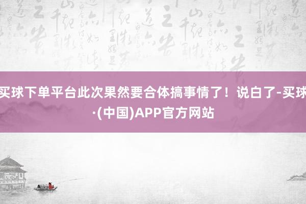 买球下单平台此次果然要合体搞事情了！说白了-买球·(中国)APP官方网站