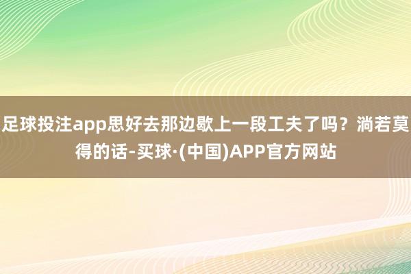 足球投注app思好去那边歇上一段工夫了吗？淌若莫得的话-买球·(中国)APP官方网站