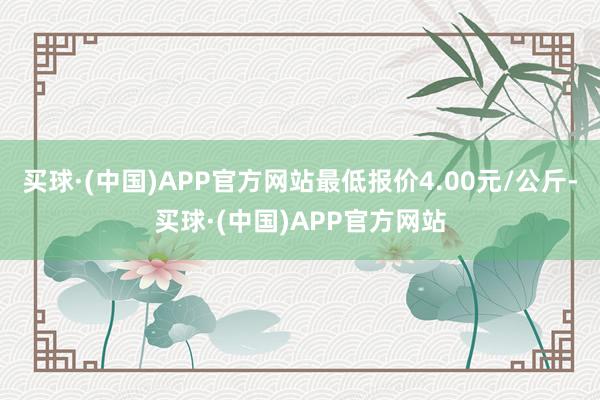 买球·(中国)APP官方网站最低报价4.00元/公斤-买球·(中国)APP官方网站