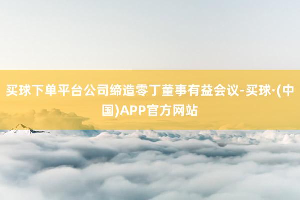 买球下单平台公司缔造零丁董事有益会议-买球·(中国)APP官方网站