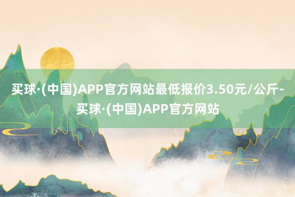 买球·(中国)APP官方网站最低报价3.50元/公斤-买球·(中国)APP官方网站