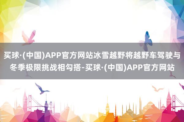 买球·(中国)APP官方网站冰雪越野将越野车驾驶与冬季极限挑战相勾搭-买球·(中国)APP官方网站
