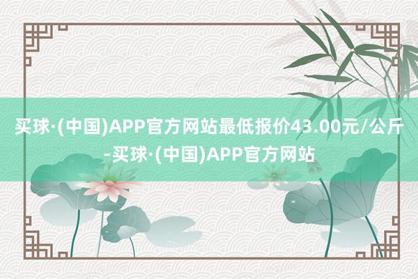 买球·(中国)APP官方网站最低报价43.00元/公斤-买球·(中国)APP官方网站